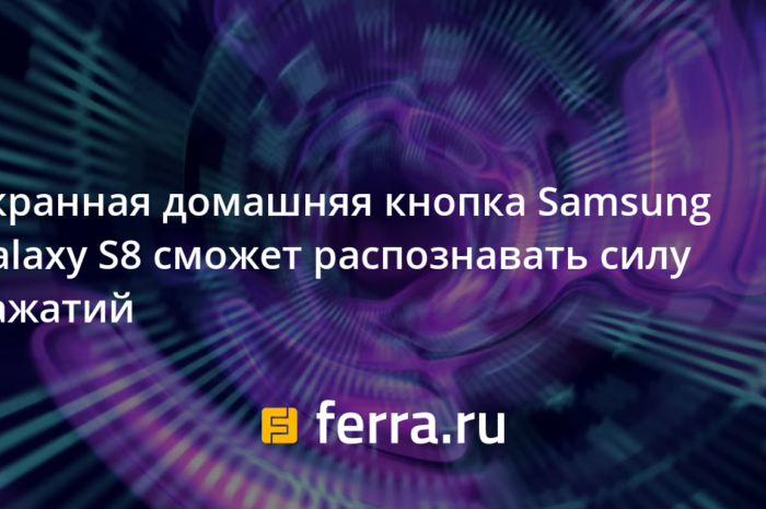 Экранная домашняя кнопка Samsung Galaxy S8 сможет распознавать силу нажатий